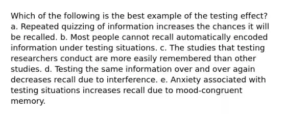 Which of the following is the best example of the testing effect? a. Repeated quizzing of information increases the chances it will be recalled. b. Most people cannot recall automatically encoded information under testing situations. c. The studies that testing researchers conduct are more easily remembered than other studies. d. Testing the same information over and over again decreases recall due to interference. e. Anxiety associated with testing situations increases recall due to mood-congruent memory.