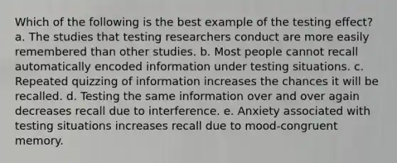 Which of the following is the best example of the testing effect? a. The studies that testing researchers conduct are more easily remembered than other studies. b. Most people cannot recall automatically encoded information under testing situations. c. Repeated quizzing of information increases the chances it will be recalled. d. Testing the same information over and over again decreases recall due to interference. e. Anxiety associated with testing situations increases recall due to mood-congruent memory.