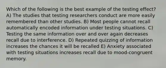 Which of the following is the best example of the testing effect? A) The studies that testing researchers conduct are more easily remembered than other studies. B) Most people cannot recall automatically encoded information under testing situations. C) Testing the same information over and over again decreases recall due to interference. D) Repeated quizzing of information increases the chances it will be recalled E) Anxiety associated with testing situations increases recall due to mood-congruent memory.