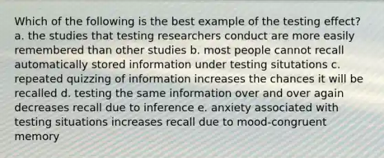 Which of the following is the best example of the testing effect? a. the studies that testing researchers conduct are more easily remembered than other studies b. most people cannot recall automatically stored information under testing situtations c. repeated quizzing of information increases the chances it will be recalled d. testing the same information over and over again decreases recall due to inference e. anxiety associated with testing situations increases recall due to mood-congruent memory