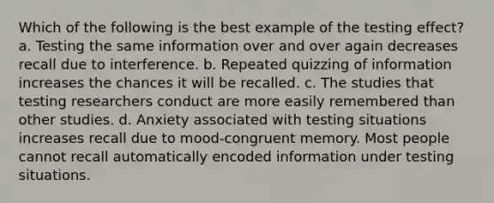 Which of the following is the best example of the testing effect? a. Testing the same information over and over again decreases recall due to interference. b. Repeated quizzing of information increases the chances it will be recalled. c. The studies that testing researchers conduct are more easily remembered than other studies. d. Anxiety associated with testing situations increases recall due to mood-congruent memory. Most people cannot recall automatically encoded information under testing situations.