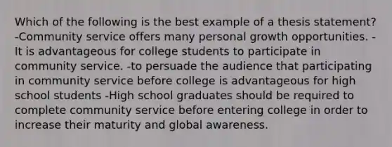 Which of the following is the best example of a thesis statement? -Community service offers many personal growth opportunities. -It is advantageous for college students to participate in community service. -to persuade the audience that participating in community service before college is advantageous for high school students -High school graduates should be required to complete community service before entering college in order to increase their maturity and global awareness.