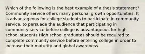 Which of the following is the best example of a thesis statement? Community service offers many personal growth opportunities. It is advantageous for college students to participate in community service. to persuade the audience that participating in community service before college is advantageous for high school students High school graduates should be required to complete community service before entering college in order to increase their maturity and global awareness.