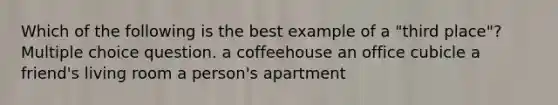 Which of the following is the best example of a "third place"? Multiple choice question. a coffeehouse an office cubicle a friend's living room a person's apartment