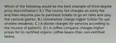 Which of the following would be the best example of third-degree price discrimination? A.) The county fair charges an entry fee and then requires you to purchase tickets to go on rides and play the carnival games. B.) Universities charge higher tuition for out-of-state residents. C.) A doctor charges for services according to the income of patients. D.) A coffee company charges higher prices for its certified organic coffee beans than non-certified beans.