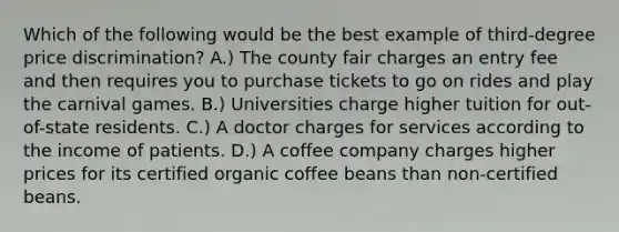 Which of the following would be the best example of third-degree price discrimination? A.) The county fair charges an entry fee and then requires you to purchase tickets to go on rides and play the carnival games. B.) Universities charge higher tuition for out-of-state residents. C.) A doctor charges for services according to the income of patients. D.) A coffee company charges higher prices for its certified organic coffee beans than non-certified beans.