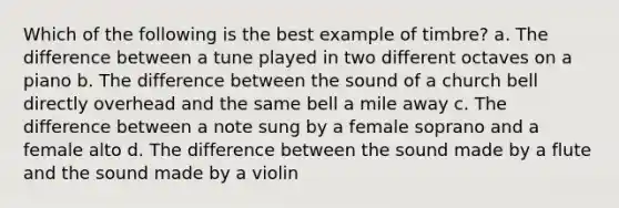 Which of the following is the best example of timbre? a. The difference between a tune played in two different octaves on a piano b. The difference between the sound of a church bell directly overhead and the same bell a mile away c. The difference between a note sung by a female soprano and a female alto d. The difference between the sound made by a flute and the sound made by a violin