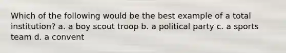 Which of the following would be the best example of a total institution? a. a boy scout troop b. a political party c. a sports team d. a convent