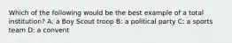 Which of the following would be the best example of a total institution? A: a Boy Scout troop B: a political party C: a sports team D: a convent