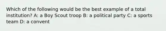 Which of the following would be the best example of a total institution? A: a Boy Scout troop B: a political party C: a sports team D: a convent