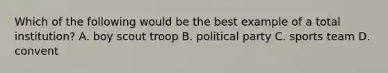 Which of the following would be the best example of a total institution? A. boy scout troop B. political party C. sports team D. convent