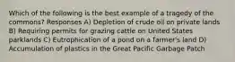 Which of the following is the best example of a tragedy of the commons? Responses A) Depletion of crude oil on private lands B) Requiring permits for grazing cattle on United States parklands C) Eutrophication of a pond on a farmer's land D) Accumulation of plastics in the Great Pacific Garbage Patch