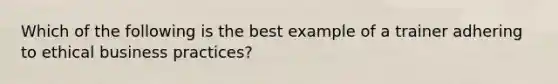 Which of the following is the best example of a trainer adhering to ethical business practices?