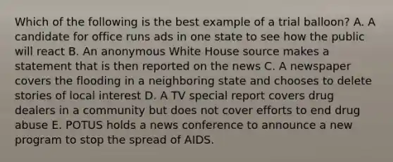 Which of the following is the best example of a trial balloon? A. A candidate for office runs ads in one state to see how the public will react B. An anonymous White House source makes a statement that is then reported on the news C. A newspaper covers the flooding in a neighboring state and chooses to delete stories of local interest D. A TV special report covers drug dealers in a community but does not cover efforts to end drug abuse E. POTUS holds a news conference to announce a new program to stop the spread of AIDS.