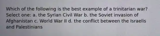 Which of the following is the best example of a trinitarian war? Select one: a. the Syrian Civil War b. the Soviet invasion of Afghanistan c. World War II d. the conflict between the Israelis and Palestinians