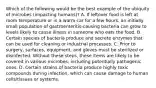 Which of the following would be the best example of the ubiquity of microbes (impacting humans)? A. If leftover food is left at room temperature or in a warm car for a few hours, an initially small population of gastroenteritis-causing bacteria can grow to levels likely to cause illness in someone who eats the food. B. Certain species of bacteria produce and secrete enzymes that can be used for cleaning or industrial processes. C. Prior to surgery, surfaces, equipment, and gloves must be sterilized or disinfected. Without these steps, these items are likely to be covered in various microbes, including potentially pathogenic ones. D. Certain strains of bacteria produce highly toxic compounds during infection, which can cause damage to human cells/tissues or systems.