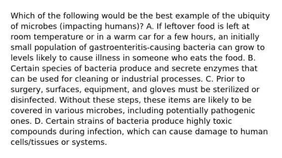 Which of the following would be the best example of the ubiquity of microbes (impacting humans)? A. If leftover food is left at room temperature or in a warm car for a few hours, an initially small population of gastroenteritis-causing bacteria can grow to levels likely to cause illness in someone who eats the food. B. Certain species of bacteria produce and secrete enzymes that can be used for cleaning or industrial processes. C. Prior to surgery, surfaces, equipment, and gloves must be sterilized or disinfected. Without these steps, these items are likely to be covered in various microbes, including potentially pathogenic ones. D. Certain strains of bacteria produce highly toxic compounds during infection, which can cause damage to human cells/tissues or systems.