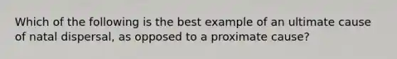 Which of the following is the best example of an ultimate cause of natal dispersal, as opposed to a proximate cause?