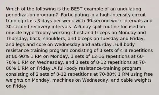 Which of the following is the BEST example of an undulating periodization program? .Participating in a high-intensity circuit training class 3 days per week with 90-second work intervals and 30-second recovery intervals .A 6-day split routine focused on muscle hypertrophy working chest and triceps on Monday and Thursday; back, shoulders, and biceps on Tuesday and Friday; and legs and core on Wednesday and Saturday .Full-body resistance-training program consisting of 3 sets of 4-8 repetitions at 80-90% 1 RM on Monday, 3 sets of 12-16 repetitions at 60-70% 1 RM on Wednesday, and 3 sets of 8-12 repetitions at 70-80% 1 RM on Friday .A full-body resistance-training program consisting of 2 sets of 8-12 repetitions at 70-80% 1 RM using free weights on Monday, machines on Wednesday, and cable weights on Friday