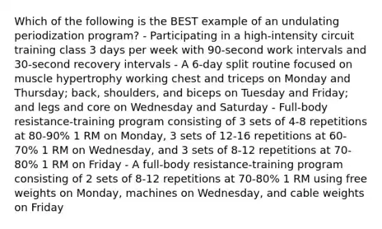 Which of the following is the BEST example of an undulating periodization program? - Participating in a high-intensity circuit training class 3 days per week with 90-second work intervals and 30-second recovery intervals - A 6-day split routine focused on muscle hypertrophy working chest and triceps on Monday and Thursday; back, shoulders, and biceps on Tuesday and Friday; and legs and core on Wednesday and Saturday - Full-body resistance-training program consisting of 3 sets of 4-8 repetitions at 80-90% 1 RM on Monday, 3 sets of 12-16 repetitions at 60-70% 1 RM on Wednesday, and 3 sets of 8-12 repetitions at 70-80% 1 RM on Friday - A full-body resistance-training program consisting of 2 sets of 8-12 repetitions at 70-80% 1 RM using free weights on Monday, machines on Wednesday, and cable weights on Friday