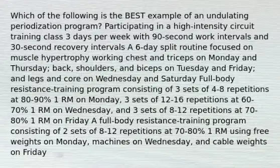 Which of the following is the BEST example of an undulating periodization program? Participating in a high-intensity circuit training class 3 days per week with 90-second work intervals and 30-second recovery intervals A 6-day split routine focused on muscle hypertrophy working chest and triceps on Monday and Thursday; back, shoulders, and biceps on Tuesday and Friday; and legs and core on Wednesday and Saturday Full-body resistance-training program consisting of 3 sets of 4-8 repetitions at 80-90% 1 RM on Monday, 3 sets of 12-16 repetitions at 60-70% 1 RM on Wednesday, and 3 sets of 8-12 repetitions at 70-80% 1 RM on Friday A full-body resistance-training program consisting of 2 sets of 8-12 repetitions at 70-80% 1 RM using free weights on Monday, machines on Wednesday, and cable weights on Friday