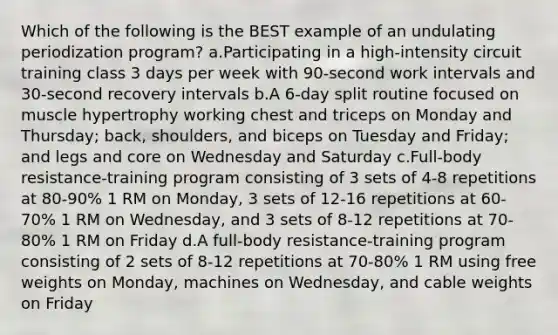 Which of the following is the BEST example of an undulating periodization program? a.Participating in a high-intensity circuit training class 3 days per week with 90-second work intervals and 30-second recovery intervals b.A 6-day split routine focused on muscle hypertrophy working chest and triceps on Monday and Thursday; back, shoulders, and biceps on Tuesday and Friday; and legs and core on Wednesday and Saturday c.Full-body resistance-training program consisting of 3 sets of 4-8 repetitions at 80-90% 1 RM on Monday, 3 sets of 12-16 repetitions at 60-70% 1 RM on Wednesday, and 3 sets of 8-12 repetitions at 70-80% 1 RM on Friday d.A full-body resistance-training program consisting of 2 sets of 8-12 repetitions at 70-80% 1 RM using free weights on Monday, machines on Wednesday, and cable weights on Friday