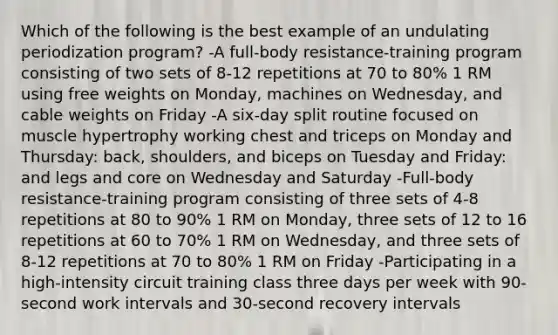 Which of the following is the best example of an undulating periodization program? -A full-body resistance-training program consisting of two sets of 8-12 repetitions at 70 to 80% 1 RM using free weights on Monday, machines on Wednesday, and cable weights on Friday -A six-day split routine focused on muscle hypertrophy working chest and triceps on Monday and Thursday: back, shoulders, and biceps on Tuesday and Friday: and legs and core on Wednesday and Saturday -Full-body resistance-training program consisting of three sets of 4-8 repetitions at 80 to 90% 1 RM on Monday, three sets of 12 to 16 repetitions at 60 to 70% 1 RM on Wednesday, and three sets of 8-12 repetitions at 70 to 80% 1 RM on Friday -Participating in a high-intensity circuit training class three days per week with 90-second work intervals and 30-second recovery intervals