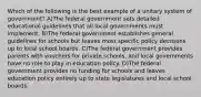 Which of the following is the best example of a unitary system of government? A)The federal government sets detailed educational guidelines that all local governments must implement. B)The federal government establishes general guidelines for schools but leaves most specific policy decisions up to local school boards. C)The federal government provides parents with vouchers for private schools, and local governments have no role to play in education policy. D)The federal government provides no funding for schools and leaves education policy entirely up to state legislatures and local school boards.