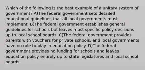 Which of the following is the best example of a unitary system of government? A)The federal government sets detailed educational guidelines that all local governments must implement. B)The federal government establishes general guidelines for schools but leaves most specific policy decisions up to local school boards. C)The federal government provides parents with vouchers for private schools, and local governments have no role to play in education policy. D)The federal government provides no funding for schools and leaves education policy entirely up to state legislatures and local school boards.