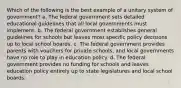 Which of the following is the best example of a unitary system of government? a. The federal government sets detailed educational guidelines that all local governments must implement. b. The federal government establishes general guidelines for schools but leaves most specific policy decisions up to local school boards. c. The federal government provides parents with vouchers for private schools, and local governments have no role to play in education policy. d. The federal government provides no funding for schools and leaves education policy entirely up to state legislatures and local school boards.