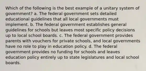 Which of the following is the best example of a unitary system of government? a. The federal government sets detailed educational guidelines that all local governments must implement. b. The federal government establishes general guidelines for schools but leaves most specific policy decisions up to local school boards. c. The federal government provides parents with vouchers for private schools, and local governments have no role to play in education policy. d. The federal government provides no funding for schools and leaves education policy entirely up to state legislatures and local school boards.