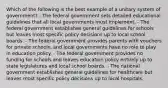 Which of the following is the best example of a unitary system of government? - The federal government sets detailed educational guidelines that all local governments must implement. - The federal government establishes general guidelines for schools but leaves most specific policy decisions up to local school boards. - The federal government provides parents with vouchers for private schools, and local governments have no role to play in education policy. - The federal government provides no funding for schools and leaves education policy entirely up to state legislatures and local school boards. - The national government establishes general guidelines for healthcare but leaves most specific policy decisions up to local hospitals.