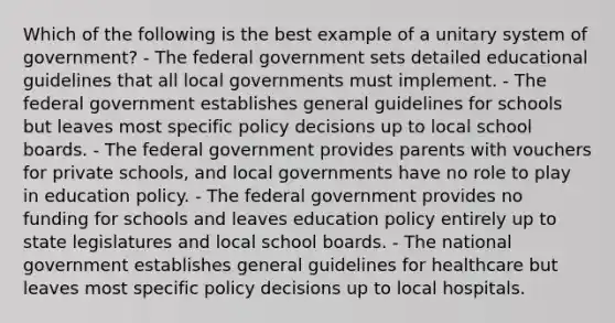 Which of the following is the best example of a unitary system of government? - The federal government sets detailed educational guidelines that all local governments must implement. - The federal government establishes general guidelines for schools but leaves most specific policy decisions up to local school boards. - The federal government provides parents with vouchers for private schools, and local governments have no role to play in education policy. - The federal government provides no funding for schools and leaves education policy entirely up to state legislatures and local school boards. - The national government establishes general guidelines for healthcare but leaves most specific policy decisions up to local hospitals.