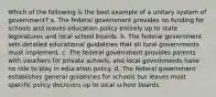 Which of the following is the best example of a unitary system of government? a. The federal government provides no funding for schools and leaves education policy entirely up to state legislatures and local school boards. b. The federal government sets detailed educational guidelines that all local governments must implement. c. The federal government provides parents with vouchers for private schools, and local governments have no role to play in education policy. d. The federal government establishes general guidelines for schools but leaves most specific policy decisions up to local school boards.