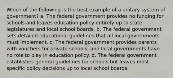 Which of the following is the best example of a unitary system of government? a. The federal government provides no funding for schools and leaves education policy entirely up to state legislatures and local school boards. b. The federal government sets detailed educational guidelines that all local governments must implement. c. The federal government provides parents with vouchers for private schools, and local governments have no role to play in education policy. d. The federal government establishes general guidelines for schools but leaves most specific policy decisions up to local school boards.