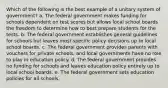 Which of the following is the best example of a unitary system of government? a. The federal government makes funding for schools dependent on test scores but allows local school boards the freedom to determine how to best prepare students for the tests. b. The federal government establishes general guidelines for schools but leaves most specific policy decisions up to local school boards. c. The federal government provides parents with vouchers for private schools, and local governments have no role to play in education policy. d. The federal government provides no funding for schools and leaves education policy entirely up to local school boards. e. The federal government sets education policies for all schools.