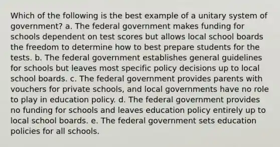 Which of the following is the best example of a unitary system of government? a. The federal government makes funding for schools dependent on test scores but allows local school boards the freedom to determine how to best prepare students for the tests. b. The federal government establishes general guidelines for schools but leaves most specific policy decisions up to local school boards. c. The federal government provides parents with vouchers for private schools, and local governments have no role to play in education policy. d. The federal government provides no funding for schools and leaves education policy entirely up to local school boards. e. The federal government sets education policies for all schools.