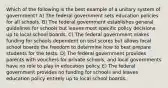 Which of the following is the best example of a unitary system of government? A) The federal government sets education policies for all schools. B) The federal government establishes general guidelines for schools but leaves most specific policy decisions up to local school boards. C) The federal government makes funding for schools dependent on test scores but allows local school boards the freedom to determine how to best prepare students for the tests. D) The federal government provides parents with vouchers for private schools, and local governments have no role to play in education policy. E) The federal government provides no funding for schools and leaves education policy entirely up to local school boards.