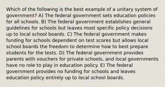 Which of the following is the best example of a unitary system of government? A) The federal government sets education policies for all schools. B) The federal government establishes general guidelines for schools but leaves most specific policy decisions up to local school boards. C) The federal government makes funding for schools dependent on test scores but allows local school boards the freedom to determine how to best prepare students for the tests. D) The federal government provides parents with vouchers for private schools, and local governments have no role to play in education policy. E) The federal government provides no funding for schools and leaves education policy entirely up to local school boards.