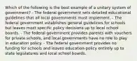 Which of the following is the best example of a unitary system of government? - The federal government sets detailed educational guidelines that all local governments must implement. - The federal government establishes general guidelines for schools but leaves most specific policy decisions up to local school boards. - The federal government provides parents with vouchers for private schools, and local governments have no role to play in education policy. - The federal government provides no funding for schools and leaves education policy entirely up to state legislatures and local school boards.