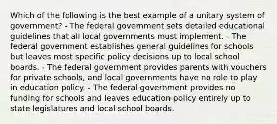 Which of the following is the best example of a unitary system of government? - The federal government sets detailed educational guidelines that all local governments must implement. - The federal government establishes general guidelines for schools but leaves most specific policy decisions up to local school boards. - The federal government provides parents with vouchers for private schools, and local governments have no role to play in education policy. - The federal government provides no funding for schools and leaves education policy entirely up to state legislatures and local school boards.