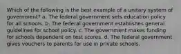 Which of the following is the best example of a unitary system of government? a. The federal government sets education policy for all schools. b. The federal government establishes general guidelines for school policy. c. The government makes funding for schools dependent on test scores. d. The federal government gives vouchers to parents for use in private schools.