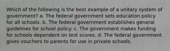 Which of the following is the best example of a unitary system of government? a. The federal government sets education policy for all schools. b. The federal government establishes general guidelines for school policy. c. The government makes funding for schools dependent on test scores. d. The federal government gives vouchers to parents for use in private schools.