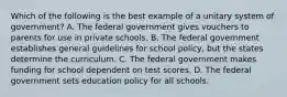 Which of the following is the best example of a unitary system of government? A. The federal government gives vouchers to parents for use in private schools. B. The federal government establishes general guidelines for school policy, but the states determine the curriculum. C. The federal government makes funding for school dependent on test scores. D. The federal government sets education policy for all schools.