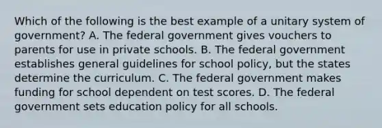 Which of the following is the best example of a unitary system of government? A. The federal government gives vouchers to parents for use in private schools. B. The federal government establishes general guidelines for school policy, but the states determine the curriculum. C. The federal government makes funding for school dependent on test scores. D. The federal government sets education policy for all schools.