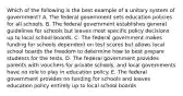 Which of the following is the best example of a unitary system of government? A. The federal government sets education policies for all schools. B. The federal government establishes general guidelines for schools but leaves most specific policy decisions up to local school boards. C. The federal government makes funding for schools dependent on test scores but allows local school boards the freedom to determine how to best prepare students for the tests. D. The federal government provides parents with vouchers for private schools, and local governments have no role to play in education policy. E. The federal government provides no funding for schools and leaves education policy entirely up to local school boards