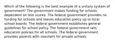 Which of the following is the best example of a unitary system of government? The government makes funding for schools dependent on test scores. The federal government provides no funding for schools and leaves education policy up to local school boards. The federal government establishes general guidelines for school policy. The federal government sets education policies for all schools. The federal government provides parents with vouchers for private schools.