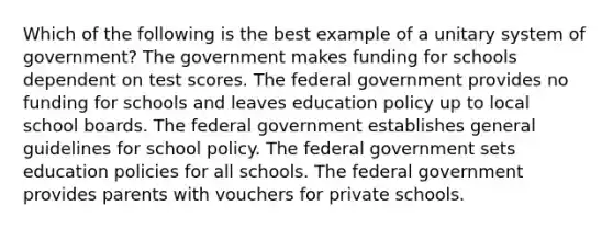 Which of the following is the best example of a unitary system of government? The government makes funding for schools dependent on test scores. The federal government provides no funding for schools and leaves education policy up to local school boards. The federal government establishes general guidelines for school policy. The federal government sets education policies for all schools. The federal government provides parents with vouchers for private schools.