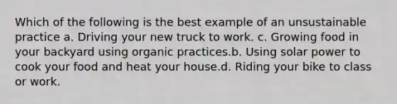 Which of the following is the best example of an unsustainable practice a. Driving your new truck to work. c. Growing food in your backyard using organic practices.b. Using solar power to cook your food and heat your house.d. Riding your bike to class or work.