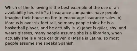 Which of the following is the best example of the use of an availability heuristic? a) Insurance companies have people imagine their house on fire to encourage insurance sales. b) Marcus is over six feet tall, so many people think he is a basketball player, and he actually is. c) Janet is quiet, shy, and wears glasses, many people assume she is a librarian, when actually she is a race car driver. d) Maria is Latina, so most people assume she speaks Spanish.